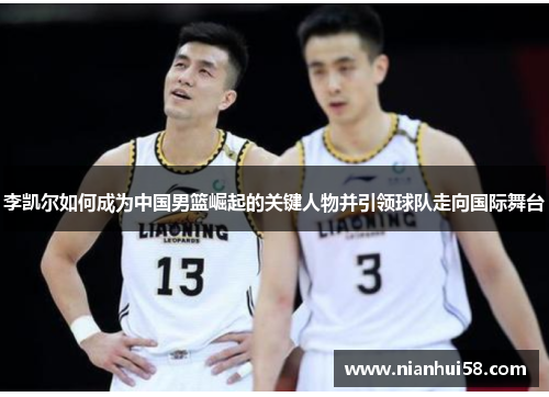 李凯尔如何成为中国男篮崛起的关键人物并引领球队走向国际舞台