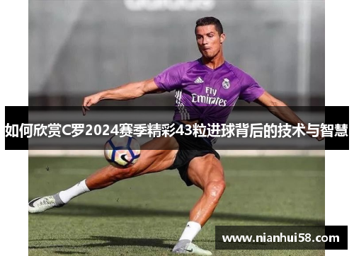 如何欣赏C罗2024赛季精彩43粒进球背后的技术与智慧